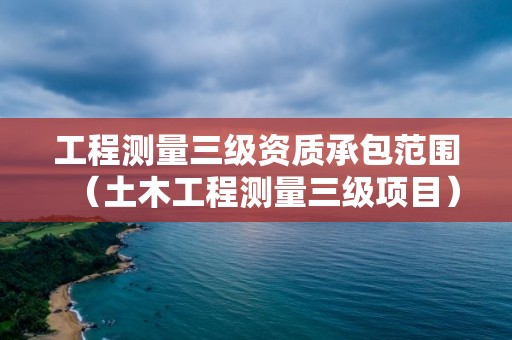工程测量三级资质承包范围（土木工程测量三级项目）