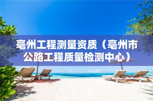 亳州工程测量资质（亳州市公路工程质量检测中心）