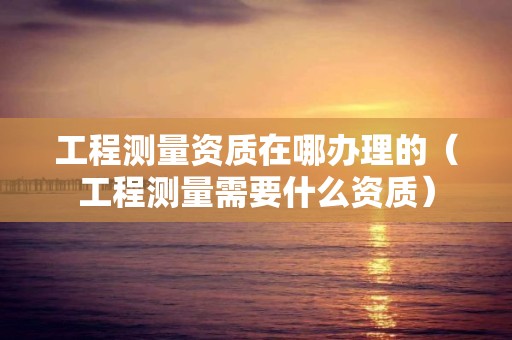 工程测量资质在哪办理的（工程测量需要什么资质）