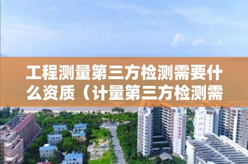 工程测量第三方检测需要什么资质（计量第三方检测需要什么资质）