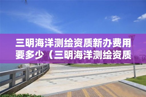 三明海洋测绘资质新办费用要多少（三明海洋测绘资质新办费用要多少呢）