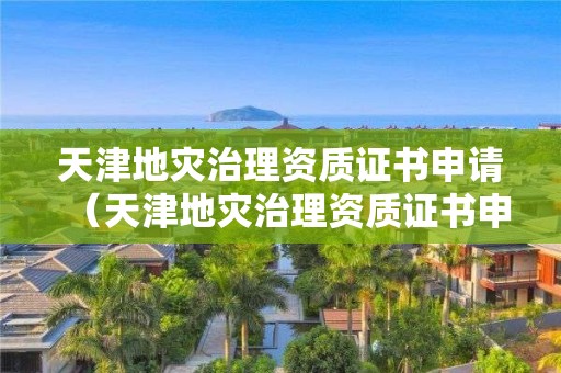 天津地灾治理资质证书申请（天津地灾治理资质证书申请流程）