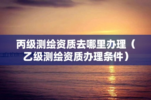 丙级测绘资质去哪里办理(乙级测绘资质办理条件)