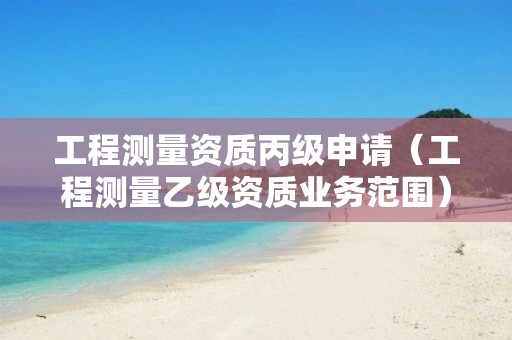 工程测量资质丙级申请（工程测量乙级资质业务范围）
