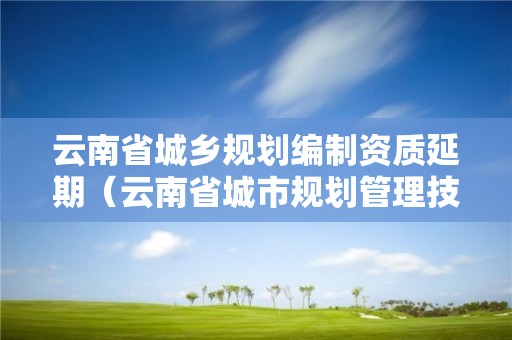 云南省城乡规划编制资质延期（云南省城市规划管理技术规定）