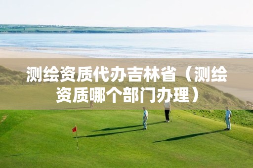 测绘资质代办吉林省（测绘资质哪个部门办理）