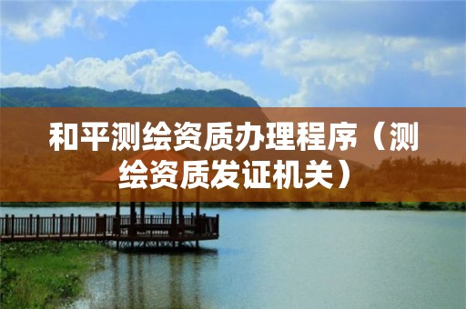 和平测绘资质办理程序(测绘资质发证机关)