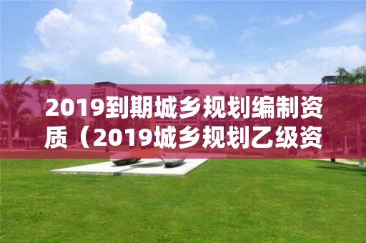 2019到期城乡规划编制资质（2019城乡规划乙级资质延期）
