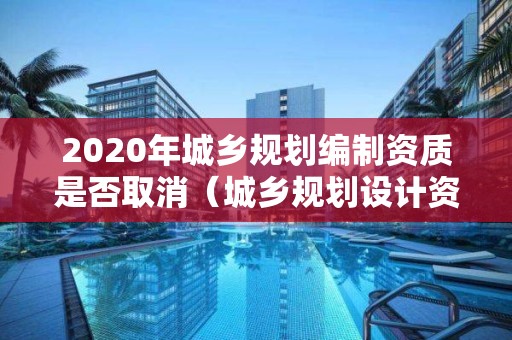 2020年城乡规划编制资质是否取消（城乡规划设计资质取消）