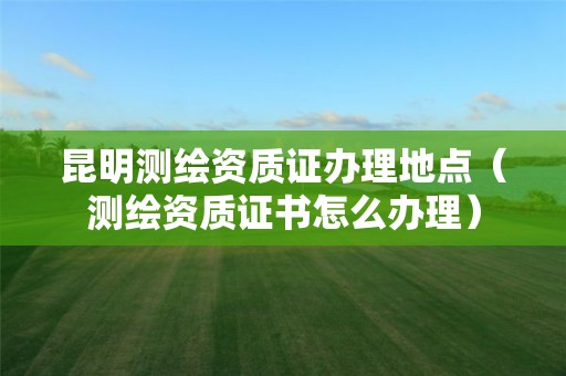 昆明测绘资质证办理地点（测绘资质证书怎么办理）