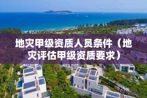 地灾甲级资质人员条件（地灾评估甲级资质要求）