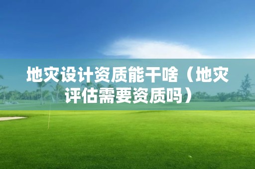地灾设计资质能干啥（地灾评估需要资质吗）