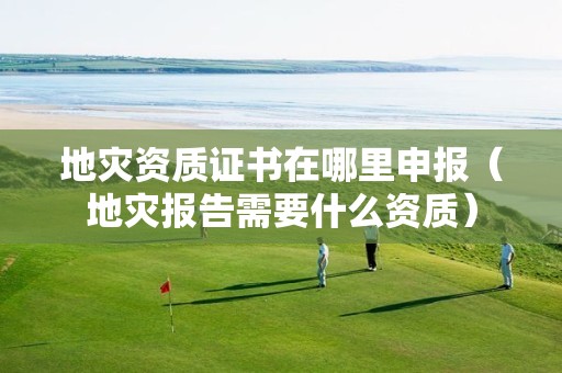 证书在哪里申报（地灾报告需要什么资质）