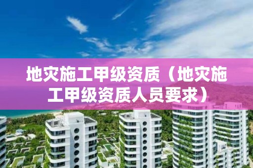 地灾施工甲级资质（地灾施工甲级资质人员要求）