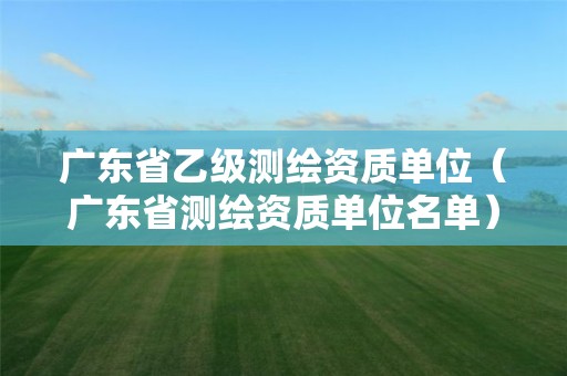 广东省乙级测绘资质单位(广东省测绘资质单位名单) 广东省乙级测绘资质单位(广东省测绘资质单位名单)