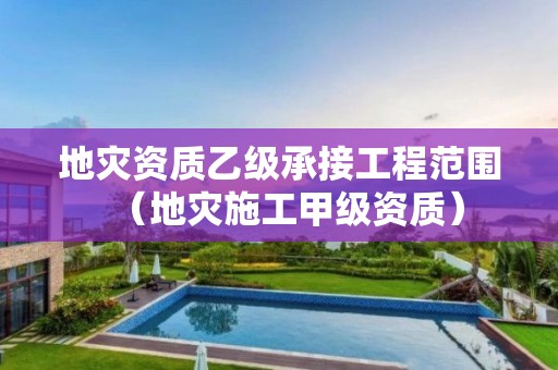 乙级承接工程范围（地灾施工甲级资质）