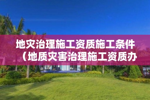 地灾治理施工资质施工条件（地质灾害治理施工资质办理条件）