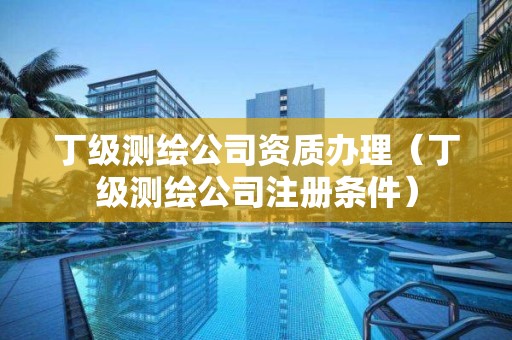 丁级测绘公司资质办理(丁级测绘公司注册条件)