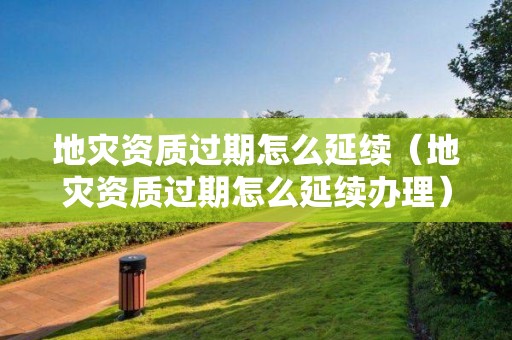 地灾资质过期怎么延续（地灾资质过期怎么延续办理）