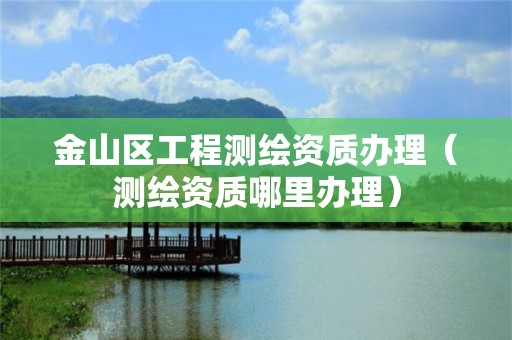 金山区工程测绘资质办理(测绘资质哪里办理)