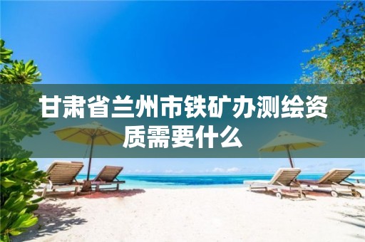 甘肃省兰州市铁矿办测绘资质需要什么 甘肃省兰州市铁矿办测绘资质需要什么