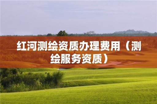 红河测绘资质办理费用（测绘服务资质）