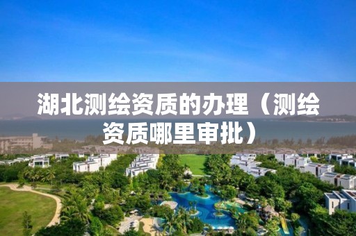 湖北测绘资质的办理(测绘资质哪里审批) 湖北测绘资质的办理(测绘资质哪里审批)