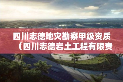 四川志德地灾勘察甲级资质（四川志德岩土工程有限责任公司资质等级）