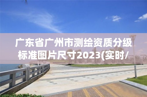 广东省广州市测绘资质分级标准图片尺寸2023(实时/更新中)