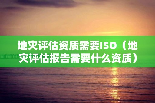 地灾评估资质需要ISO（地灾评估报告需要什么资质）