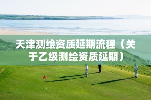 天津测绘资质延期流程(关于乙级测绘资质延期)