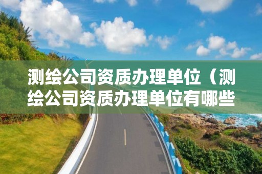 测绘公司资质办理单位(测绘公司资质办理单位有哪些)