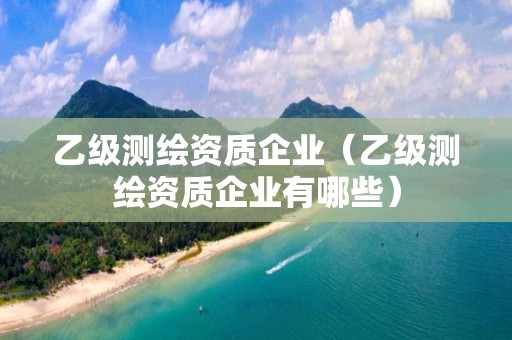 乙级测绘资质企业（乙级测绘资质企业有哪些）