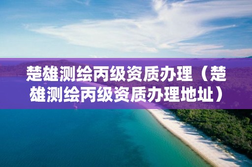 楚雄测绘丙级资质办理（楚雄测绘丙级资质办理地址）