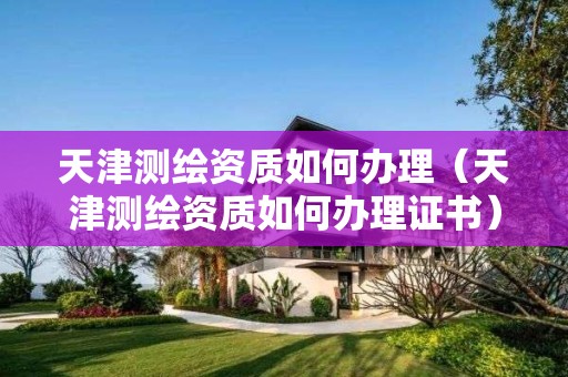 天津测绘资质如何办理(天津测绘资质如何办理证书) 天津测绘资质如何办理(天津测绘资质如何办理证书)