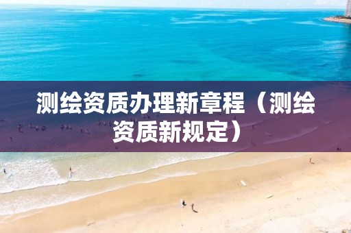 测绘资质办理新章程(测绘资质新规定)