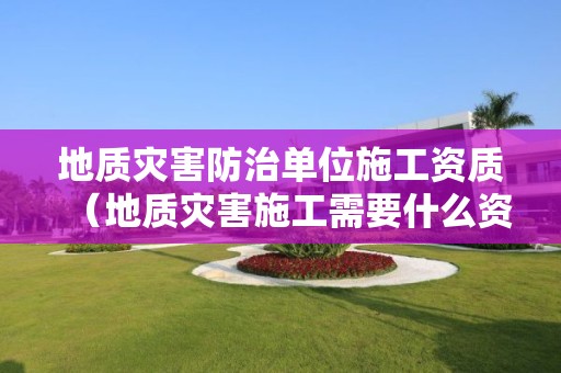 地质灾害防治单位施工资质（地质灾害施工需要什么资质）