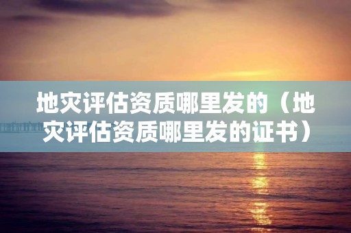 地灾评估资质哪里发的（地灾评估资质哪里发的证书）