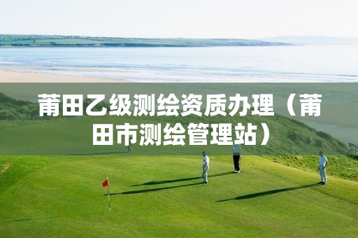 莆田乙级测绘资质办理(莆田市测绘管理站)