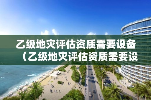 乙级地灾评估资质需要设备（乙级地灾评估资质需要设备审批吗）
