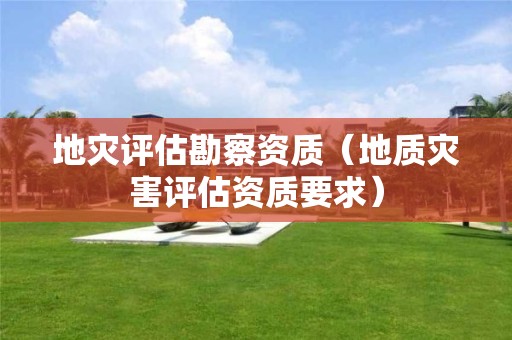 地灾评估勘察资质（地质灾害评估资质要求）