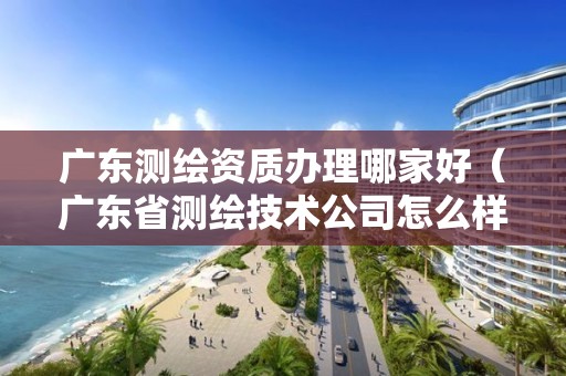 广东测绘资质办理哪家好（广东省测绘技术公司怎么样）