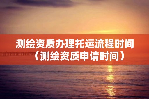 测绘资质办理托运流程时间(测绘资质申请时间)