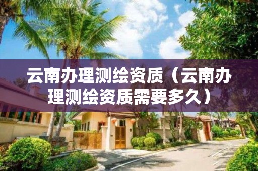 云南办理测绘资质(云南办理测绘资质需要多久)