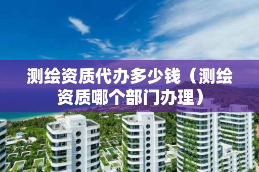 测绘资质代办多少钱(测绘资质哪个部门办理)