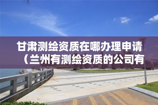 甘肃测绘资质在哪办理申请(兰州有测绘资质的公司有)