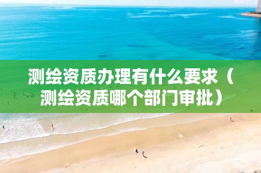 测绘资质办理有什么要求（测绘资质哪个部门审批）