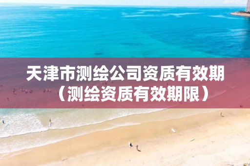 天津市测绘公司资质有效期(测绘资质有效期限)