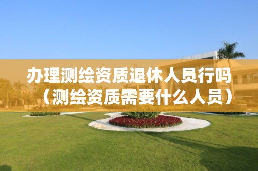 办理测绘资质退休人员行吗（测绘资质需要什么人员）