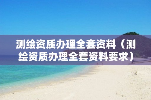 测绘资质办理全套资料（测绘资质办理全套资料要求）
